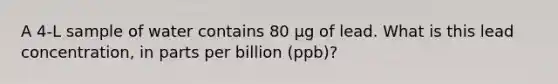 A 4-L sample of water contains 80 µg of lead. What is this lead concentration, in parts per billion (ppb)?