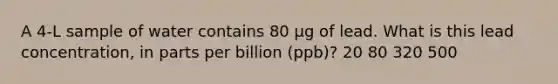 A 4-L sample of water contains 80 µg of lead. What is this lead concentration, in parts per billion (ppb)? 20 80 320 500