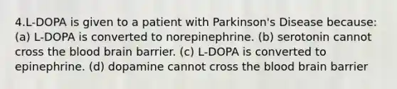 4.L-DOPA is given to a patient with Parkinson's Disease because: (a) L-DOPA is converted to norepinephrine. (b) serotonin cannot cross the blood brain barrier. (c) L-DOPA is converted to epinephrine. (d) dopamine cannot cross the blood brain barrier