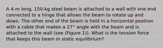 A 4-m long, 150-kg steel beam is attached to a wall with one end connected to a hinge that allows the beam to rotate up and down. The other end of the beam is held in a horizontal position with a cable that makes a 27° angle with the beam and is attached to the wall (see (Figure 1)). What is the tension force that keeps this beam in static equilibrium?