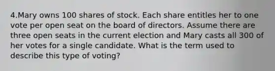 4.Mary owns 100 shares of stock. Each share entitles her to one vote per open seat on the board of directors. Assume there are three open seats in the current election and Mary casts all 300 of her votes for a single candidate. What is the term used to describe this type of voting?