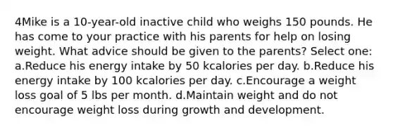 4Mike is a 10-year-old inactive child who weighs 150 pounds. He has come to your practice with his parents for help on losing weight. What advice should be given to the parents? Select one: a.Reduce his energy intake by 50 kcalories per day. b.Reduce his energy intake by 100 kcalories per day. c.Encourage a weight loss goal of 5 lbs per month. d.Maintain weight and do not encourage weight loss during growth and development.