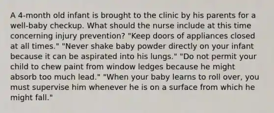 A 4-month old infant is brought to the clinic by his parents for a well-baby checkup. What should the nurse include at this time concerning injury prevention? "Keep doors of appliances closed at all times." "Never shake baby powder directly on your infant because it can be aspirated into his lungs." "Do not permit your child to chew paint from window ledges because he might absorb too much lead." "When your baby learns to roll over, you must supervise him whenever he is on a surface from which he might fall."