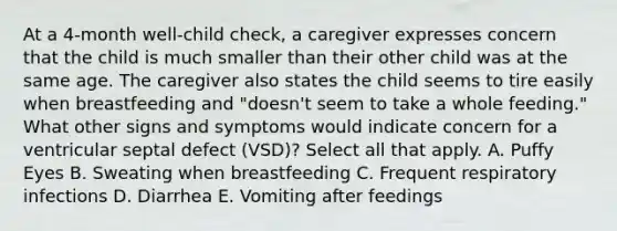 At a 4-month well-child check, a caregiver expresses concern that the child is much smaller than their other child was at the same age. The caregiver also states the child seems to tire easily when breastfeeding and "doesn't seem to take a whole feeding." What other signs and symptoms would indicate concern for a ventricular septal defect (VSD)? Select all that apply. A. Puffy Eyes B. Sweating when breastfeeding C. Frequent respiratory infections D. Diarrhea E. Vomiting after feedings