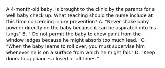 A 4-month-old baby, is brought to the clinic by the parents for a well-baby check up. What teaching should the nurse include at this time concerning injury prevention? A. "Never shake baby powder direclty on the baby because it can be aspirated into his lungs" B. " Do not permit the baby to chew paint from the window ledges because he might absorb too much lead." C. "When the baby learns to roll over, you must supervise him whenever he is on a surface from which he might fall." D. "Keep doors to appliances closed at all times."