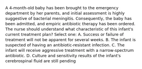 A 4-month-old baby has been brought to the emergency department by her parents, and initial assessment is highly suggestive of bacterial meningitis. Consequently, the baby has been admitted, and empiric antibiotic therapy has been ordered. The nurse should understand what characteristic of this infant's current treatment plan? Select one: A. Success or failure of treatment will not be apparent for several weeks. B. The infant is suspected of having an antibiotic-resistant infection. C. The infant will receive aggressive treatment with a narrow-spectrum antibiotic. D. Culture and sensitivity results of the infant's cerebrospinal fluid are still pending