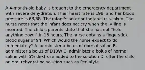 A 4-month-old baby is brought to the emergency department with severe dehydration. Their heart rate is 198, and her blood pressure is 68/38. The infant's anterior fontanel is sunken. The nurse notes that the infant does not cry when the IV line is inserted. The child's parents state that she has not "held anything down" in 18 hours. The nurse obtains a fingerstick blood sugar of 94. Which would the nurse expect to do immediately? A. administer a bolus of normal saline B. administer a bolus of D10W C. administer a bolus of normal saline with 5% dextrose added to the solution D. offer the child an oral rehydrating solution such as Pedialyte