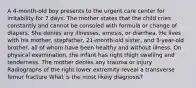 A 4-month-old boy presents to the urgent care center for irritability for 7 days. The mother states that the child cries constantly and cannot be consoled with formula or change of diapers. She denies any illnesses, emesis, or diarrhea. He lives with his mother, stepfather, 21-month-old sister, and 3-year-old brother, all of whom have been healthy and without illness. On physical examination, the infant has right thigh swelling and tenderness. The mother denies any trauma or injury. Radiographs of the right lower extremity reveal a transverse femur fracture What is the most likely diagnosis?