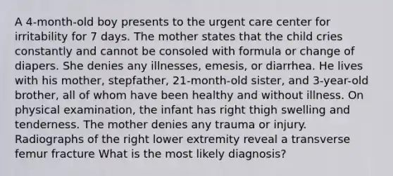 A 4-month-old boy presents to the urgent care center for irritability for 7 days. The mother states that the child cries constantly and cannot be consoled with formula or change of diapers. She denies any illnesses, emesis, or diarrhea. He lives with his mother, stepfather, 21-month-old sister, and 3-year-old brother, all of whom have been healthy and without illness. On physical examination, the infant has right thigh swelling and tenderness. The mother denies any trauma or injury. Radiographs of the right lower extremity reveal a transverse femur fracture What is the most likely diagnosis?