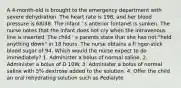 A 4-month-old is brought to the emergency department with severe dehydration. The heart rate is 198, and her blood pressure is 68/38. The infant ' s anterior fontanel is sunken. The nurse notes that the infant does not cry when the intravenous line is inserted. The child ' s parents state that she has not "held anything down" in 18 hours. The nurse obtains a fi nger-stick blood sugar of 94. Which would the nurse expect to do immediately? 1. Administer a bolus of normal saline. 2. Administer a bolus of D 10W. 3. Administer a bolus of normal saline with 5% dextrose added to the solution. 4. Offer the child an oral rehydrating solution such as Pedialyte