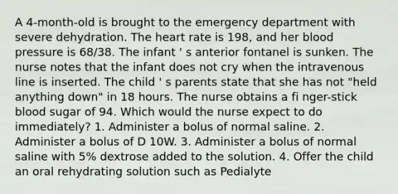 A 4-month-old is brought to the emergency department with severe dehydration. The heart rate is 198, and her blood pressure is 68/38. The infant ' s anterior fontanel is sunken. The nurse notes that the infant does not cry when the intravenous line is inserted. The child ' s parents state that she has not "held anything down" in 18 hours. The nurse obtains a fi nger-stick blood sugar of 94. Which would the nurse expect to do immediately? 1. Administer a bolus of normal saline. 2. Administer a bolus of D 10W. 3. Administer a bolus of normal saline with 5% dextrose added to the solution. 4. Offer the child an oral rehydrating solution such as Pedialyte