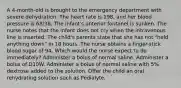 A 4-month-old is brought to the emergency department with severe dehydration. The heart rate is 198, and her blood pressure is 68/38. The infant's anterior fontanel is sunken. The nurse notes that the infant does not cry when the intravenous line is inserted. The child's parents state that she has not "held anything down" in 18 hours. The nurse obtains a finger-stick blood sugar of 94. Which would the nurse expect to do immediately? Administer a bolus of normal saline. Administer a bolus of D10W. Administer a bolus of normal saline with 5% dextrose added to the solution. Offer the child an oral rehydrating solution such as Pedialyte.