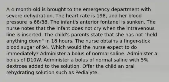 A 4-month-old is brought to the emergency department with severe dehydration. The heart rate is 198, and her blood pressure is 68/38. The infant's anterior fontanel is sunken. The nurse notes that the infant does not cry when the intravenous line is inserted. The child's parents state that she has not "held anything down" in 18 hours. The nurse obtains a finger-stick blood sugar of 94. Which would the nurse expect to do immediately? Administer a bolus of normal saline. Administer a bolus of D10W. Administer a bolus of normal saline with 5% dextrose added to the solution. Offer the child an oral rehydrating solution such as Pedialyte.