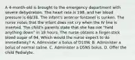 A 4-month-old is brought to the emergency department with severe dehydration. The heart rate is 198, and her blood pressure is 68/38. The infant's anterior fontanel is sunken. The nurse notes that the infant does not cry when the IV line is inserted. The child's parents state that she has not "held anything down" in 18 hours. The nurse obtains a finger-stick blood sugar of 94. Which would the nurse expect to do immediately? A. Administer a bolus of D10W. B. Administer a bolus of normal saline. C. Administer a D5NS bolus. D. Offer the child Pedialyte.