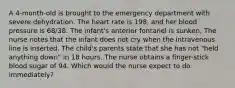 A 4-month-old is brought to the emergency department with severe dehydration. The heart rate is 198, and her blood pressure is 68/38. The infant's anterior fontanel is sunken. The nurse notes that the infant does not cry when the intravenous line is inserted. The child's parents state that she has not "held anything down" in 18 hours. The nurse obtains a finger-stick blood sugar of 94. Which would the nurse expect to do immediately?