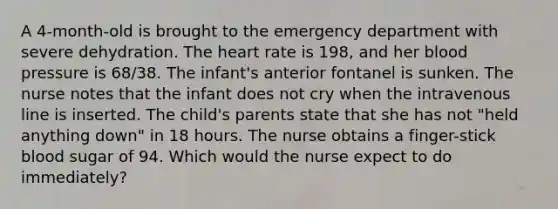 A 4-month-old is brought to the emergency department with severe dehydration. The heart rate is 198, and her blood pressure is 68/38. The infant's anterior fontanel is sunken. The nurse notes that the infant does not cry when the intravenous line is inserted. The child's parents state that she has not "held anything down" in 18 hours. The nurse obtains a finger-stick blood sugar of 94. Which would the nurse expect to do immediately?