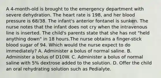 A 4-month-old is brought to the emergency department with severe dehydration. The heart rate is 198, and her blood pressure is 68/38. The infant's anterior fontanel is sunken. The nurse notes that the infant does not cry when the intravenous line is inserted. The child's parents state that she has not "held anything down" in 18 hours.The nurse obtains a finger-stick blood sugar of 94. Which would the nurse expect to do immediately? A. Administer a bolus of normal saline. B. Administer a bolus of D10W. C. Administer a bolus of normal saline with 5% dextrose added to the solution. D. Offer the child an oral rehydrating solution such as Pedialyte.