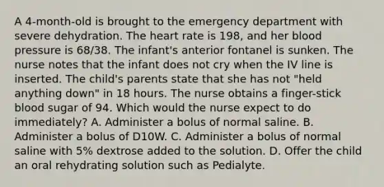 A 4-month-old is brought to the emergency department with severe dehydration. The heart rate is 198, and her blood pressure is 68/38. The infant's anterior fontanel is sunken. The nurse notes that the infant does not cry when the IV line is inserted. The child's parents state that she has not "held anything down" in 18 hours. The nurse obtains a finger-stick blood sugar of 94. Which would the nurse expect to do immediately? A. Administer a bolus of normal saline. B. Administer a bolus of D10W. C. Administer a bolus of normal saline with 5% dextrose added to the solution. D. Offer the child an oral rehydrating solution such as Pedialyte.