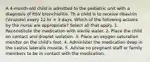 A 4-month-old child is admitted to the pediatric unit with a diagnosis of RSV bronchiolitis. Th e child is to receive ribavirin (Virazole) every 12 hr × 3 days. Which of the following actions by the nurse are appropriate? Select all that apply. 1. Reconstitute the medication with sterile water. 2. Place the child on contact and droplet isolation. 3. Place an oxygen saturation monitor on the child's foot. 4. Administer the medication deep in the vastus lateralis muscle. 5. Advise no pregnant staff or family members to be in contact with the medication.