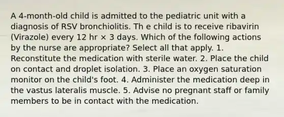 A 4-month-old child is admitted to the pediatric unit with a diagnosis of RSV bronchiolitis. Th e child is to receive ribavirin (Virazole) every 12 hr × 3 days. Which of the following actions by the nurse are appropriate? Select all that apply. 1. Reconstitute the medication with sterile water. 2. Place the child on contact and droplet isolation. 3. Place an oxygen saturation monitor on the child's foot. 4. Administer the medication deep in the vastus lateralis muscle. 5. Advise no pregnant staff or family members to be in contact with the medication.