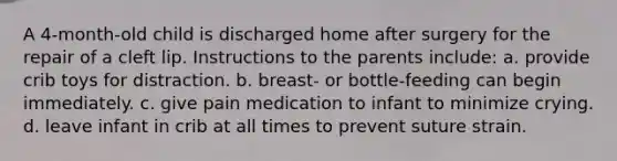 A 4-month-old child is discharged home after surgery for the repair of a cleft lip. Instructions to the parents include: a. provide crib toys for distraction. b. breast- or bottle-feeding can begin immediately. c. give pain medication to infant to minimize crying. d. leave infant in crib at all times to prevent suture strain.