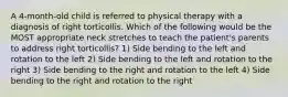 A 4-month-old child is referred to physical therapy with a diagnosis of right torticollis. Which of the following would be the MOST appropriate neck stretches to teach the patient's parents to address right torticollis? 1) Side bending to the left and rotation to the left 2) Side bending to the left and rotation to the right 3) Side bending to the right and rotation to the left 4) Side bending to the right and rotation to the right