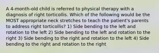 A 4-month-old child is referred to physical therapy with a diagnosis of right torticollis. Which of the following would be the MOST appropriate neck stretches to teach the patient's parents to address right torticollis? 1) Side bending to the left and rotation to the left 2) Side bending to the left and rotation to the right 3) Side bending to the right and rotation to the left 4) Side bending to the right and rotation to the right