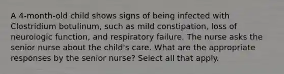 A 4-month-old child shows signs of being infected with Clostridium botulinum, such as mild constipation, loss of neurologic function, and respiratory failure. The nurse asks the senior nurse about the child's care. What are the appropriate responses by the senior nurse? Select all that apply.