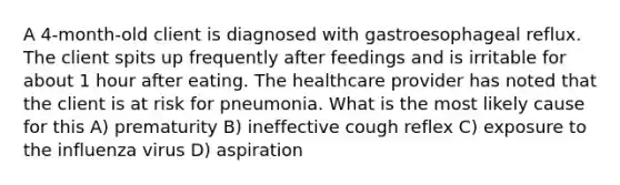 A 4-month-old client is diagnosed with gastroesophageal reflux. The client spits up frequently after feedings and is irritable for about 1 hour after eating. The healthcare provider has noted that the client is at risk for pneumonia. What is the most likely cause for this A) prematurity B) ineffective cough reflex C) exposure to the influenza virus D) aspiration