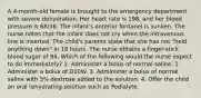 A 4-month-old female is brought to the emergency department with severe dehydration. Her heart rate is 198, and her blood pressure is 68/38. The infant's anterior fontanel is sunken. The nurse notes that the infant does not cry when the intravenous line is inserted. The child's parents state that she has not "held anything down" in 18 hours. The nurse obtains a finger-stick blood sugar of 94. Which of the following would the nurse expect to do immediately? 1. Administer a bolus of normal saline. 2. Administer a bolus of D10W. 3. Administer a bolus of normal saline with 5% dextrose added to the solution. 4. Offer the child an oral rehydrating solution such as Pedialyte.