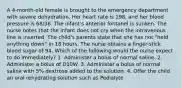 A 4-month-old female is brought to the emergency department with severe dehydration. Her heart rate is 198, and her blood pressure is 68/38. The infant's anterior fontanel is sunken. The nurse notes that the infant does not cry when the intravenous line is inserted. The child's parents state that she has not "held anything down" in 18 hours. The nurse obtains a ﬁnger-stick blood sugar of 94. Which of the following would the nurse expect to do immediately? 1. Administer a bolus of normal saline. 2. Administer a bolus of D10W. 3. Administer a bolus of normal saline with 5% dextrose added to the solution. 4. Offer the child an oral rehydrating solution such as Pedialyte.