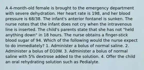 A 4-month-old female is brought to the emergency department with severe dehydration. Her heart rate is 198, and her blood pressure is 68/38. The infant's anterior fontanel is sunken. The nurse notes that the infant does not cry when the intravenous line is inserted. The child's parents state that she has not "held anything down" in 18 hours. The nurse obtains a ﬁnger-stick blood sugar of 94. Which of the following would the nurse expect to do immediately? 1. Administer a bolus of normal saline. 2. Administer a bolus of D10W. 3. Administer a bolus of normal saline with 5% dextrose added to the solution. 4. Offer the child an oral rehydrating solution such as Pedialyte.