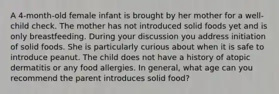 A 4-month-old female infant is brought by her mother for a well-child check. The mother has not introduced solid foods yet and is only breastfeeding. During your discussion you address initiation of solid foods. She is particularly curious about when it is safe to introduce peanut. The child does not have a history of atopic dermatitis or any food allergies. In general, what age can you recommend the parent introduces solid food?