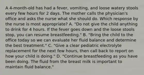 A 4-month-old has had a fever, vomiting, and loose watery stools every few hours for 2 days. The mother calls the physician's office and asks the nurse what she should do. Which response by the nurse is most appropriate? A. "Do not give the child anything to drink for 4 hours. If the fever goes down and the loose stools stop, you can resume breastfeeding." B. "Bring the child to the office today so we can evaluate her fluid balance and determine the best treatment." C. "Give a clear pediatric electrolyte replacement for the next few hours, then call back to report on how your child is doing." D. "Continue breastfeeding as you have been doing. The fluid from the breast milk is important to maintain fluid balance."