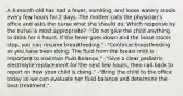 A 4-month-old has had a fever, vomiting, and loose watery stools every few hours for 2 days. The mother calls the physician's office and asks the nurse what she should do. Which response by the nurse is most appropriate? -"Do not give the child anything to drink for 4 hours. If the fever goes down and the loose stools stop, you can resume breastfeeding." -"Continue breastfeeding as you have been doing. The fluid from the breast milk is important to maintain fluid balance." -"Give a clear pediatric electrolyte replacement for the next few hours, then call back to report on how your child is doing." -"Bring the child to the office today so we can evaluate her fluid balance and determine the best treatment.".