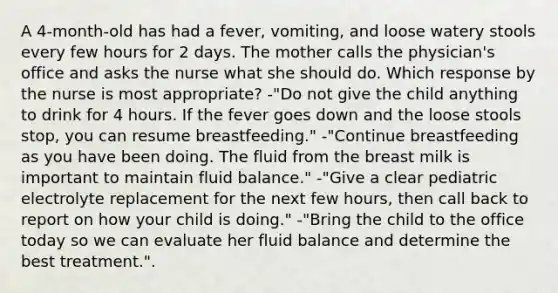 A 4-month-old has had a fever, vomiting, and loose watery stools every few hours for 2 days. The mother calls the physician's office and asks the nurse what she should do. Which response by the nurse is most appropriate? -"Do not give the child anything to drink for 4 hours. If the fever goes down and the loose stools stop, you can resume breastfeeding." -"Continue breastfeeding as you have been doing. The fluid from the breast milk is important to maintain fluid balance." -"Give a clear pediatric electrolyte replacement for the next few hours, then call back to report on how your child is doing." -"Bring the child to the office today so we can evaluate her fluid balance and determine the best treatment.".