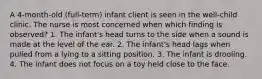 A 4-month-old (full-term) infant client is seen in the well-child clinic. The nurse is most concerned when which finding is observed? 1. The infant's head turns to the side when a sound is made at the level of the ear. 2. The infant's head lags when pulled from a lying to a sitting position. 3. The infant is drooling. 4. The infant does not focus on a toy held close to the face.