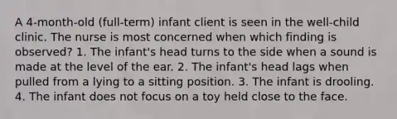 A 4-month-old (full-term) infant client is seen in the well-child clinic. The nurse is most concerned when which finding is observed? 1. The infant's head turns to the side when a sound is made at the level of the ear. 2. The infant's head lags when pulled from a lying to a sitting position. 3. The infant is drooling. 4. The infant does not focus on a toy held close to the face.