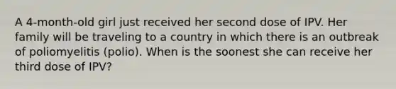 A 4-month-old girl just received her second dose of IPV. Her family will be traveling to a country in which there is an outbreak of poliomyelitis (polio). When is the soonest she can receive her third dose of IPV?