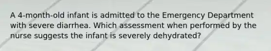 A 4-month-old infant is admitted to the Emergency Department with severe diarrhea. Which assessment when performed by the nurse suggests the infant is severely dehydrated?