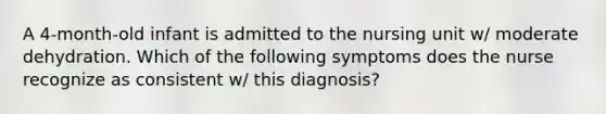 A 4-month-old infant is admitted to the nursing unit w/ moderate dehydration. Which of the following symptoms does the nurse recognize as consistent w/ this diagnosis?