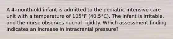 A 4-month-old infant is admitted to the pediatric intensive care unit with a temperature of 105°F (40.5°C). The infant is irritable, and the nurse observes nuchal rigidity. Which assessment finding indicates an increase in intracranial pressure?