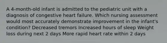 A 4-month-old infant is admitted to the pediatric unit with a diagnosis of congestive heart failure. Which nursing assessment would most accurately demonstrate improvement in the infant's condition? Decreased tremors Increased hours of sleep Weight loss during next 2 days More rapid heart rate within 2 days