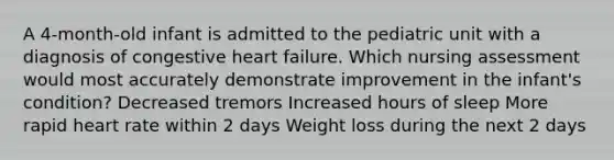 A 4-month-old infant is admitted to the pediatric unit with a diagnosis of congestive heart failure. Which nursing assessment would most accurately demonstrate improvement in the infant's condition? Decreased tremors Increased hours of sleep More rapid heart rate within 2 days Weight loss during the next 2 days