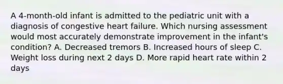 A 4-month-old infant is admitted to the pediatric unit with a diagnosis of congestive heart failure. Which nursing assessment would most accurately demonstrate improvement in the infant's condition? A. Decreased tremors B. Increased hours of sleep C. Weight loss during next 2 days D. More rapid heart rate within 2 days