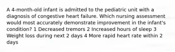 A 4-month-old infant is admitted to the pediatric unit with a diagnosis of congestive heart failure. Which nursing assessment would most accurately demonstrate improvement in the infant's condition? 1 Decreased tremors 2 Increased hours of sleep 3 Weight loss during next 2 days 4 More rapid heart rate within 2 days