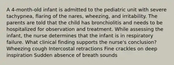 A 4-month-old infant is admitted to the pediatric unit with severe tachypnea, flaring of the nares, wheezing, and irritability. The parents are told that the child has bronchiolitis and needs to be hospitalized for observation and treatment. While assessing the infant, the nurse determines that the infant is in respiratory failure. What clinical finding supports the nurse's conclusion? Wheezing cough Intercostal retractions Fine crackles on deep inspiration Sudden absence of breath sounds