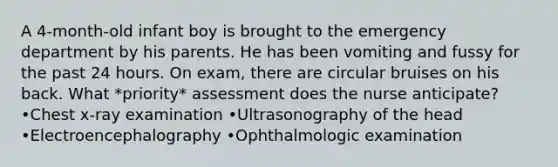 A 4-month-old infant boy is brought to the emergency department by his parents. He has been vomiting and fussy for the past 24 hours. On exam, there are circular bruises on his back. What *priority* assessment does the nurse anticipate? •Chest x-ray examination •Ultrasonography of the head •Electroencephalography •Ophthalmologic examination