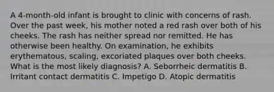 A 4-month-old infant is brought to clinic with concerns of rash. Over the past week, his mother noted a red rash over both of his cheeks. The rash has neither spread nor remitted. He has otherwise been healthy. On examination, he exhibits erythematous, scaling, excoriated plaques over both cheeks. What is the most likely diagnosis? A. Seborrheic dermatitis B. Irritant contact dermatitis C. Impetigo D. Atopic dermatitis