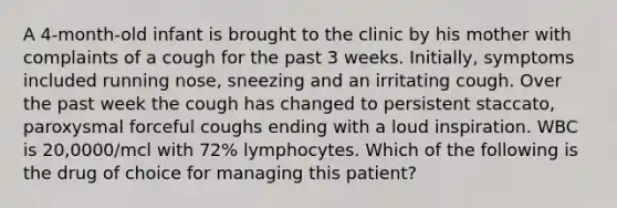 A 4-month-old infant is brought to the clinic by his mother with complaints of a cough for the past 3 weeks. Initially, symptoms included running nose, sneezing and an irritating cough. Over the past week the cough has changed to persistent staccato, paroxysmal forceful coughs ending with a loud inspiration. WBC is 20,0000/mcl with 72% lymphocytes. Which of the following is the drug of choice for managing this patient?